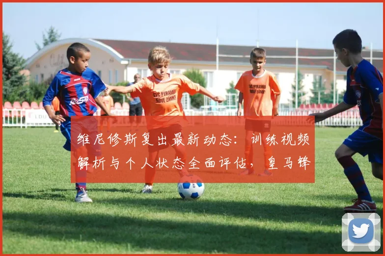 维尼修斯复出最新动态:训练视频解析与个人状态全面评估,皇马锋线回归时间预测