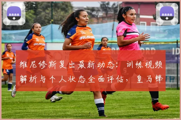 维尼修斯复出最新动态：训练视频解析与个人状态全面评估，皇马锋线回归时间预测