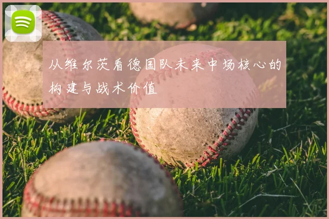 从维尔茨看德国队未来中场核心的构建与战术价值