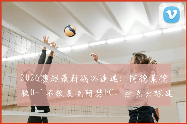 2026澳超最新战况速递:阿德莱德联0-1不敌麦克阿瑟FC,杜克头球建功锁定胜局,附全场精彩回顾与历史交锋分析