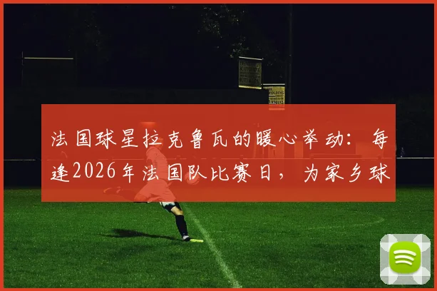 法国球星拉克鲁瓦的暖心举动：每逢2026年法国队比赛日，为家乡球迷订购披萨，诠释何为真正宠粉